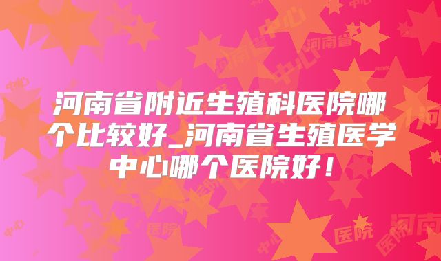 河南省附近生殖科医院哪个比较好_河南省生殖医学中心哪个医院好!