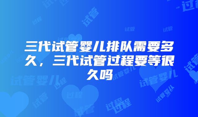 三代试管婴儿排队需要多久,三代试管过程要等很久吗
