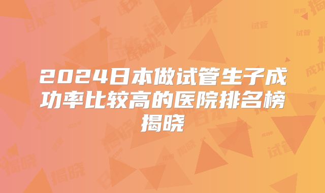 2024日本做试管生子成功率比较高的医院排名榜揭晓