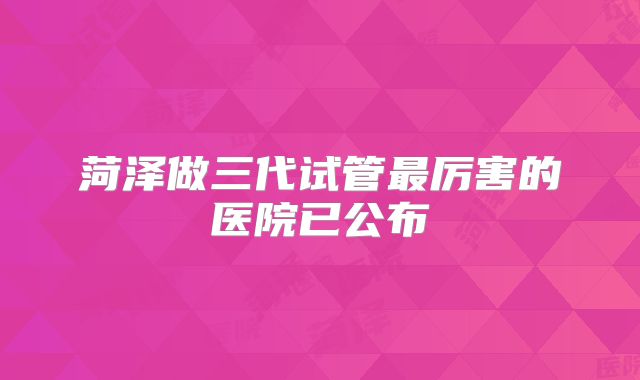 菏泽做三代试管最厉害的医院已公布