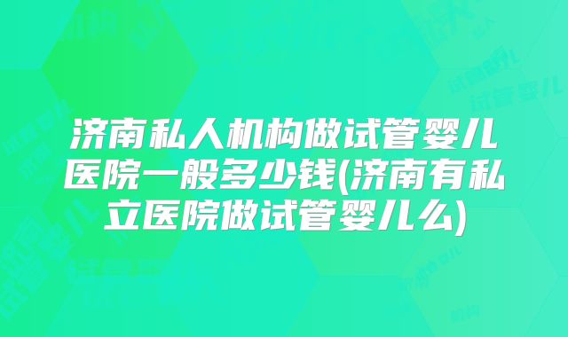 济南私人机构做试管婴儿医院一般多少钱(济南有私立医院做试管婴儿么)