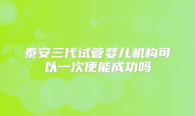 泰安三代试管婴儿机构可以一次便能成功吗