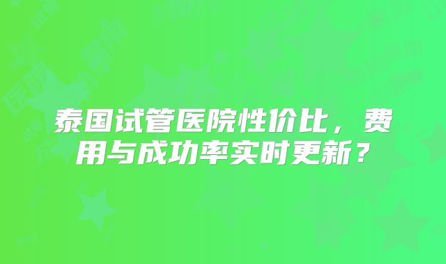 泰国试管医院性价比,费用与成功率实时更新?