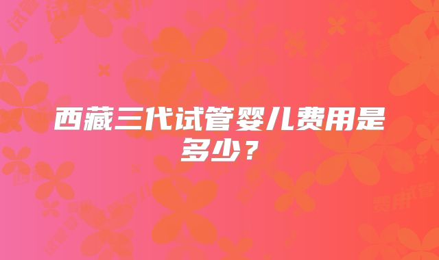 西藏三代试管婴儿费用是多少?