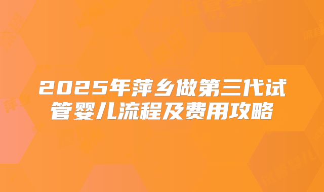 2025年萍乡做第三代试管婴儿流程及费用攻略