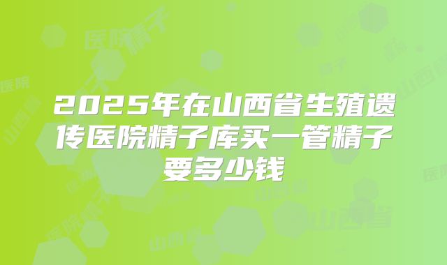 2025年在山西省生殖遗传医院精子库买一管精子要多少钱