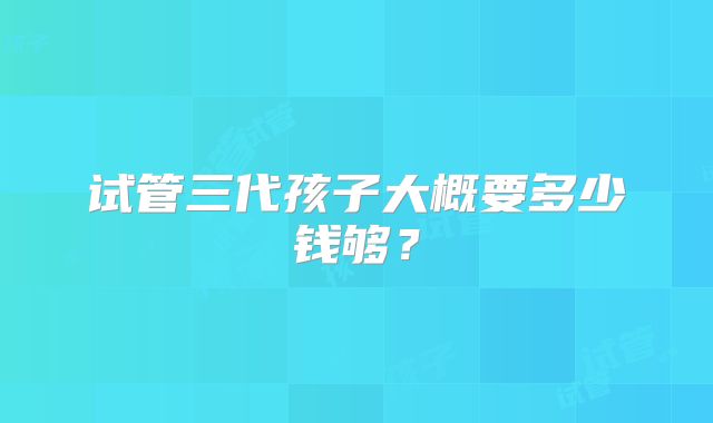试管三代孩子大概要多少钱够？