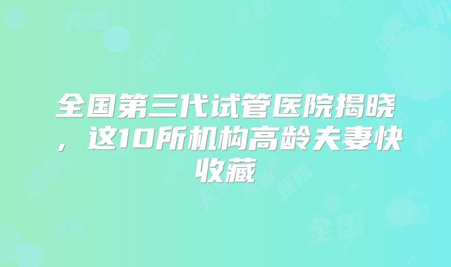 全国第三代试管医院揭晓，这10所机构高龄夫妻快收藏