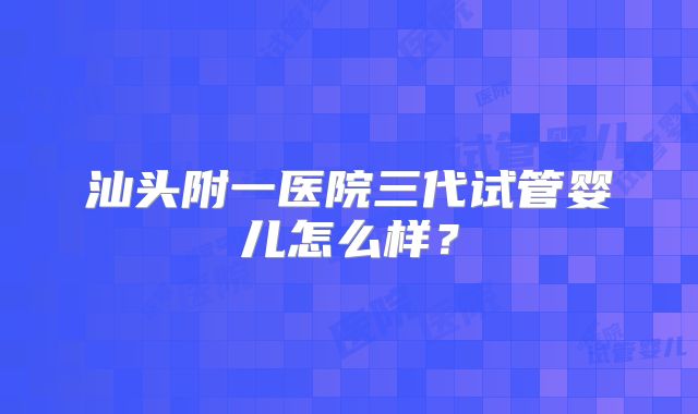 汕头附一医院三代试管婴儿怎么样?