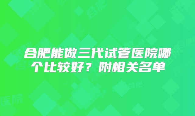 合肥能做三代试管医院哪个比较好？附相关名单