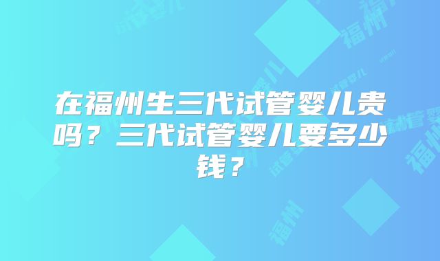 在福州生三代试管婴儿贵吗?三代试管婴儿要多少钱?