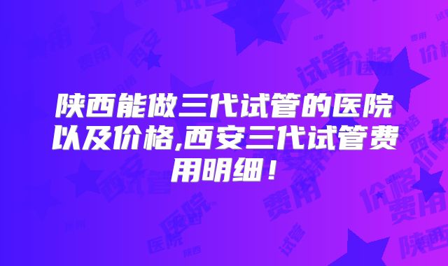 陕西能做三代试管的医院以及价格,西安三代试管费用明细!