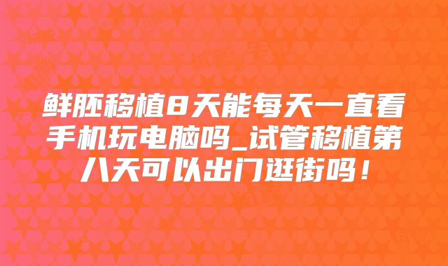 鲜胚移植8天能每天一直看手机玩电脑吗_试管移植第八天可以出门逛街吗！