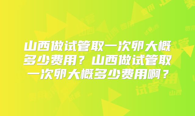 山西做试管取一次卵大概多少费用？山西做试管取一次卵大概多少费用啊？