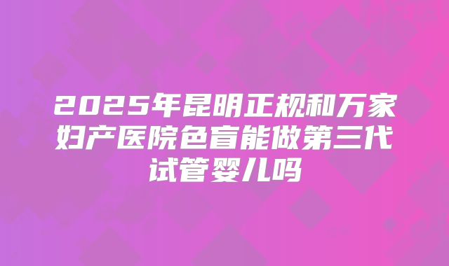 2025年昆明正规和万家妇产医院色盲能做第三代试管婴儿吗