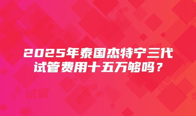 2025年泰国杰特宁三代试管费用十五万够吗？