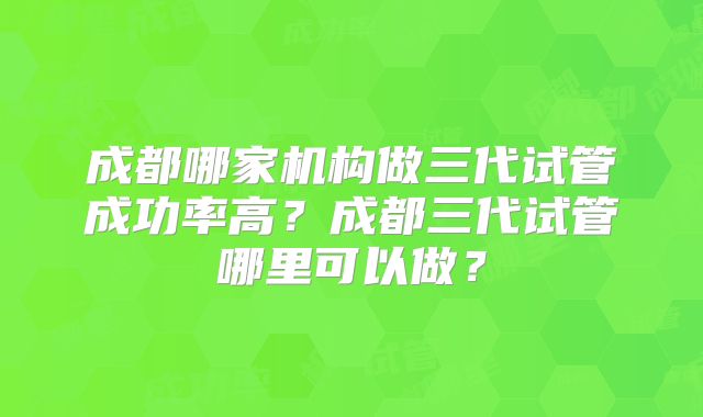 成都哪家机构做三代试管成功率高？成都三代试管哪里可以做？