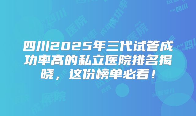 四川2025年三代试管成功率高的私立医院排名揭晓，这份榜单必看！
