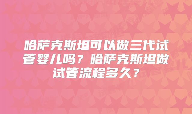 哈萨克斯坦可以做三代试管婴儿吗?哈萨克斯坦做试管流程多久?