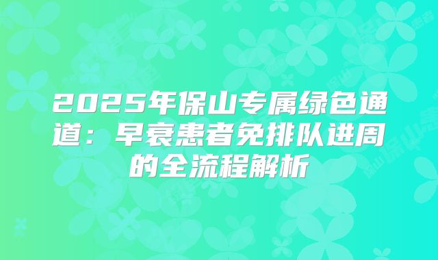 2025年保山专属绿色通道：早衰患者免排队进周的全流程解析