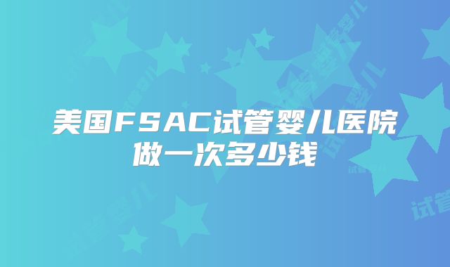 美国FSAC试管婴儿医院做一次多少钱