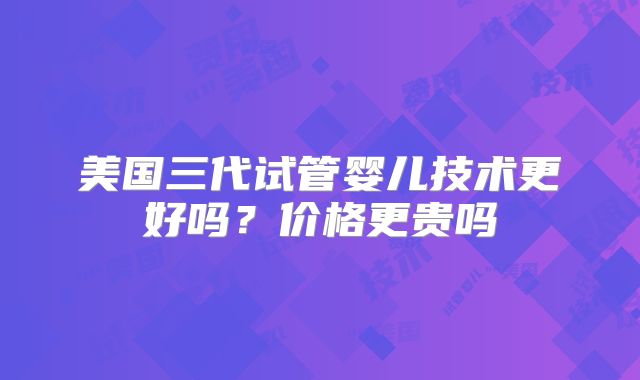 美国三代试管婴儿技术更好吗？价格更贵吗