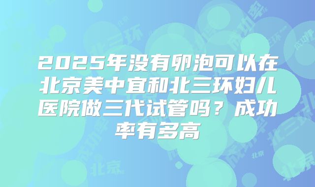 2025年没有卵泡可以在北京美中宜和北三环妇儿医院做三代试管吗？成功率有多高