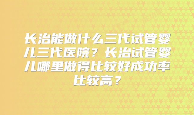 长治能做什么三代试管婴儿三代医院？长治试管婴儿哪里做得比较好成功率比较高？