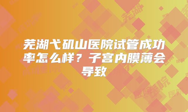 芜湖弋矶山医院试管成功率怎么样?子宫内膜薄会导致
