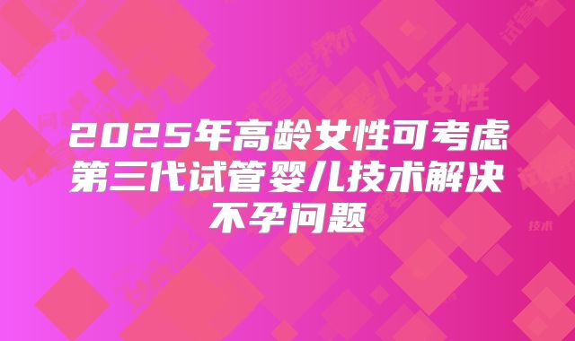 2025年高龄女性可考虑第三代试管婴儿技术解决不孕问题