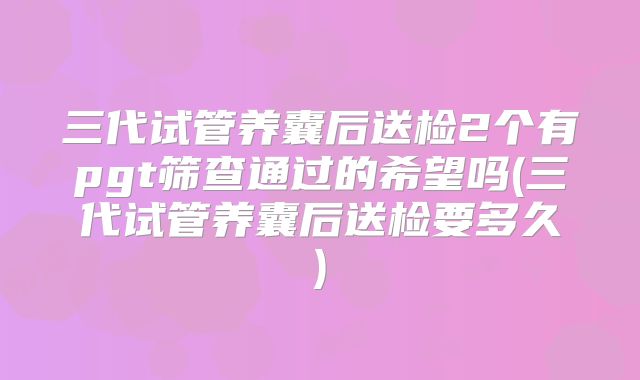 三代试管养囊后送检2个有pgt筛查通过的希望吗(三代试管养囊后送检要多久)