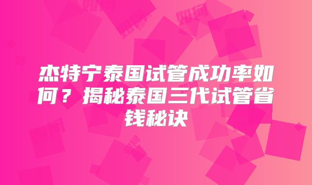 杰特宁泰国试管成功率如何？揭秘泰国三代试管省钱秘诀