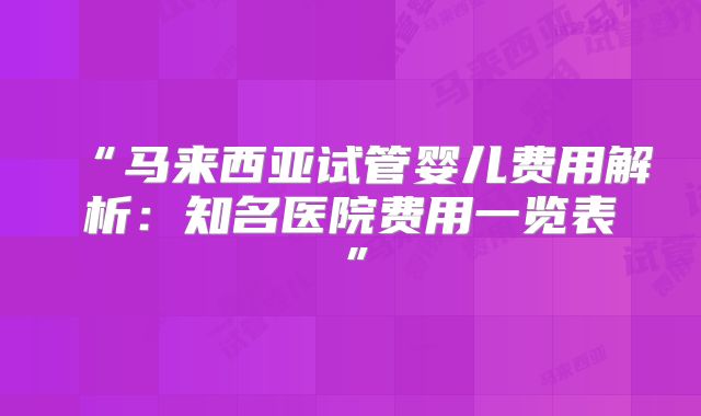 “马来西亚试管婴儿费用解析:知名医院费用一览表”