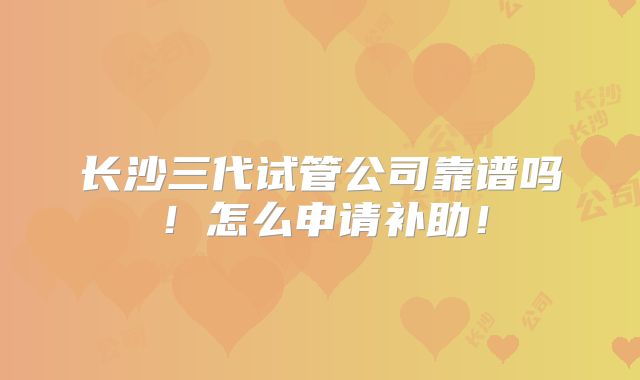 长沙三代试管公司靠谱吗!怎么申请补助!