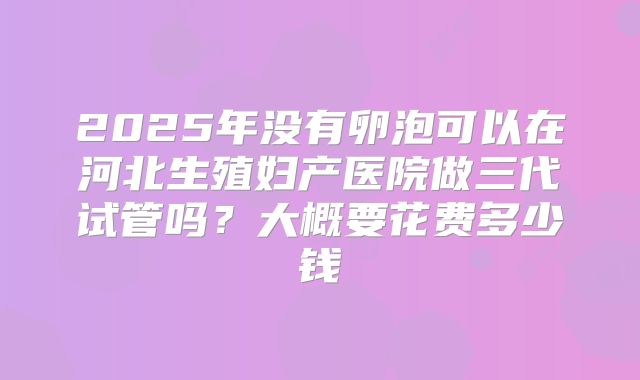 2025年没有卵泡可以在河北生殖妇产医院做三代试管吗？大概要花费多少钱