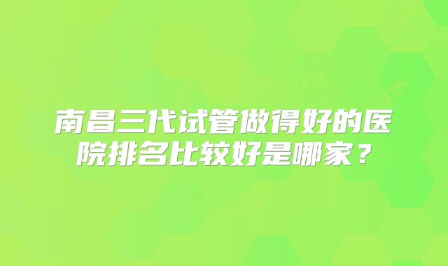 南昌三代试管做得好的医院排名比较好是哪家？