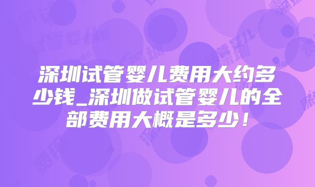 深圳试管婴儿费用大约多少钱_深圳做试管婴儿的全部费用大概是多少！