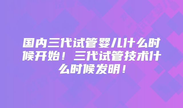 国内三代试管婴儿什么时候开始！三代试管技术什么时候发明！