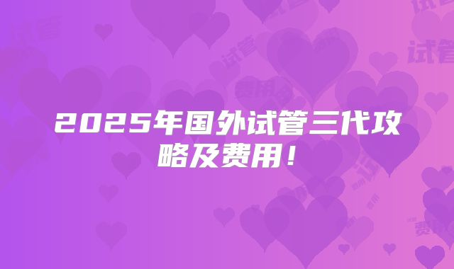 2025年国外试管三代攻略及费用！