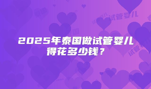 2025年泰国做试管婴儿得花多少钱?