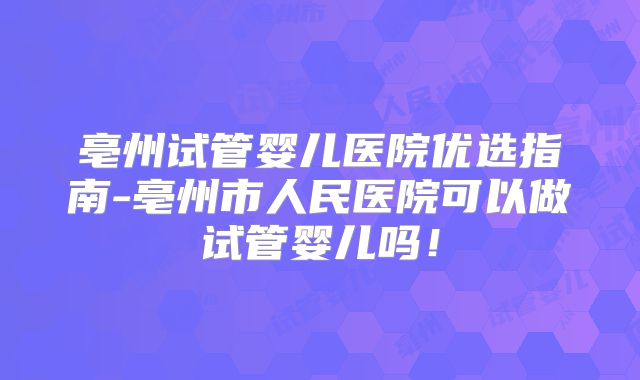 亳州试管婴儿医院优选指南-亳州市人民医院可以做试管婴儿吗！