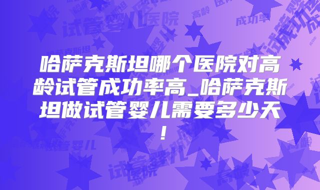 哈萨克斯坦哪个医院对高龄试管成功率高_哈萨克斯坦做试管婴儿需要多少天！