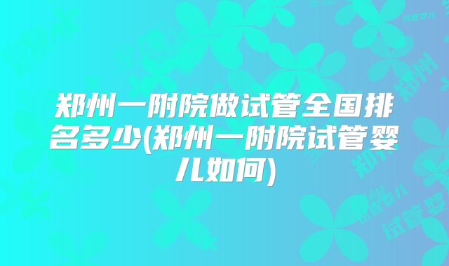郑州一附院做试管全国排名多少(郑州一附院试管婴儿如何)