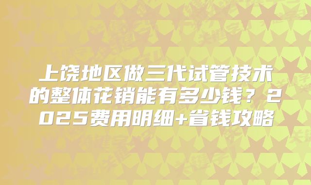 上饶地区做三代试管技术的整体花销能有多少钱？2025费用明细+省钱攻略