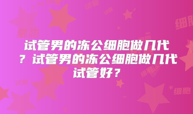 试管男的冻公细胞做几代?试管男的冻公细胞做几代试管好?
