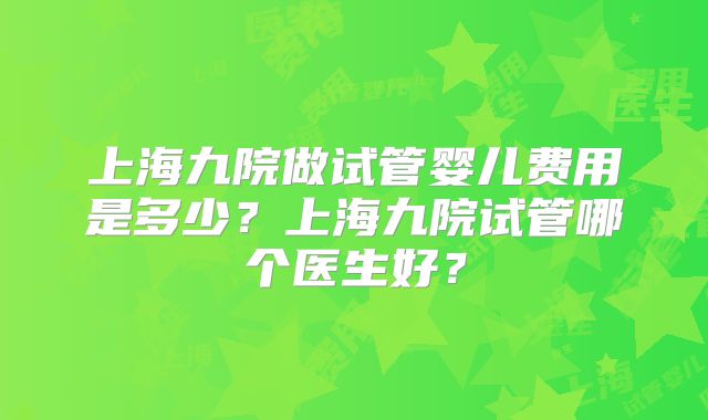上海九院做试管婴儿费用是多少?上海九院试管哪个医生好?
