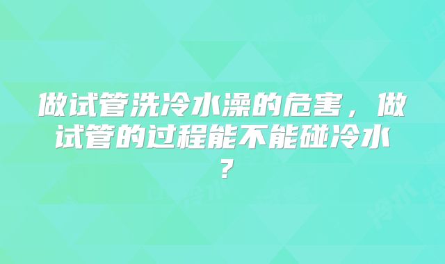 做试管洗冷水澡的危害，做试管的过程能不能碰冷水？