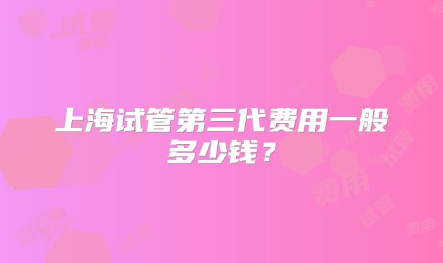 上海试管第三代费用一般多少钱？