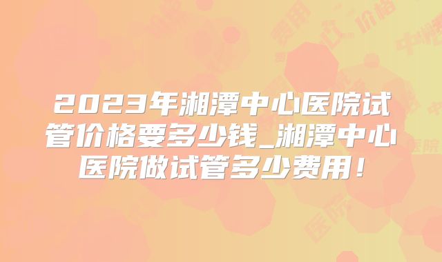 2023年湘潭中心医院试管价格要多少钱_湘潭中心医院做试管多少费用!