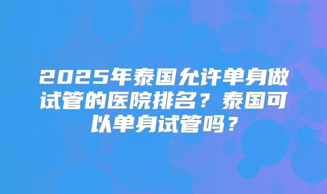 2025年泰国允许单身做试管的医院排名?泰国可以单身试管吗?